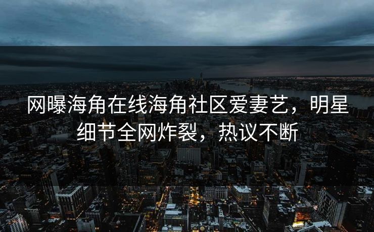 网曝海角在线海角社区爱妻艺，明星细节全网炸裂，热议不断