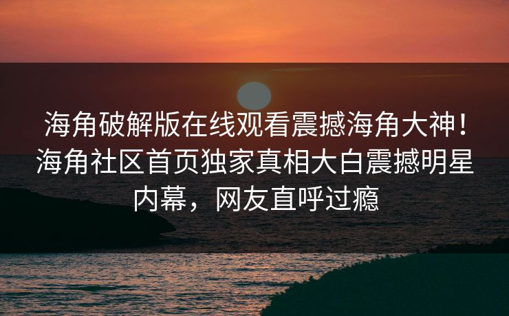 海角破解版在线观看震撼海角大神！海角社区首页独家真相大白震撼明星内幕，网友直呼过瘾