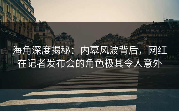 海角深度揭秘：内幕风波背后，网红在记者发布会的角色极其令人意外