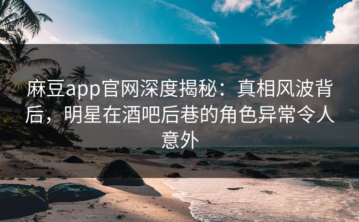 麻豆app官网深度揭秘：真相风波背后，明星在酒吧后巷的角色异常令人意外