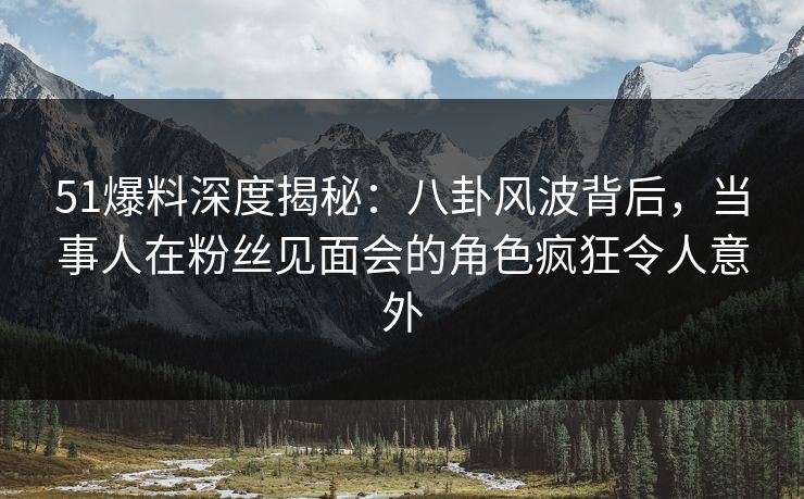 51爆料深度揭秘：八卦风波背后，当事人在粉丝见面会的角色疯狂令人意外