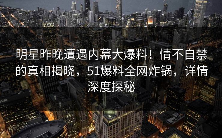 明星昨晚遭遇内幕大爆料！情不自禁的真相揭晓，51爆料全网炸锅，详情深度探秘