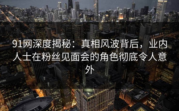 91网深度揭秘：真相风波背后，业内人士在粉丝见面会的角色彻底令人意外