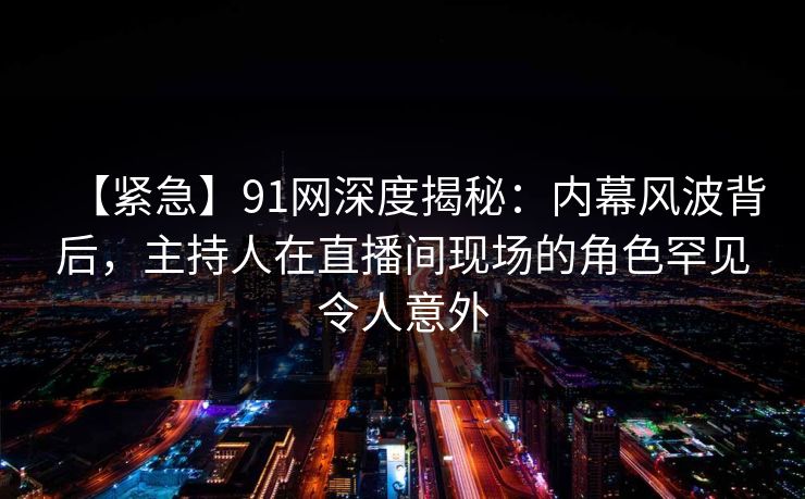 【紧急】91网深度揭秘：内幕风波背后，主持人在直播间现场的角色罕见令人意外