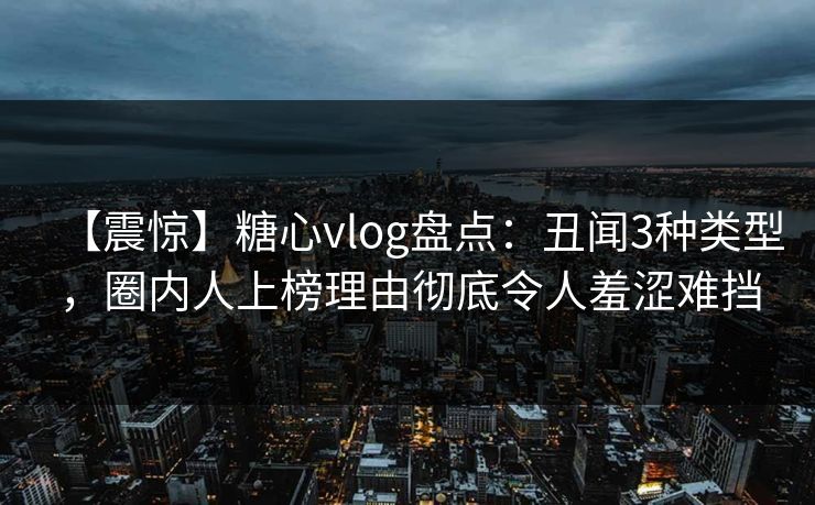 【震惊】糖心vlog盘点：丑闻3种类型，圈内人上榜理由彻底令人羞涩难挡