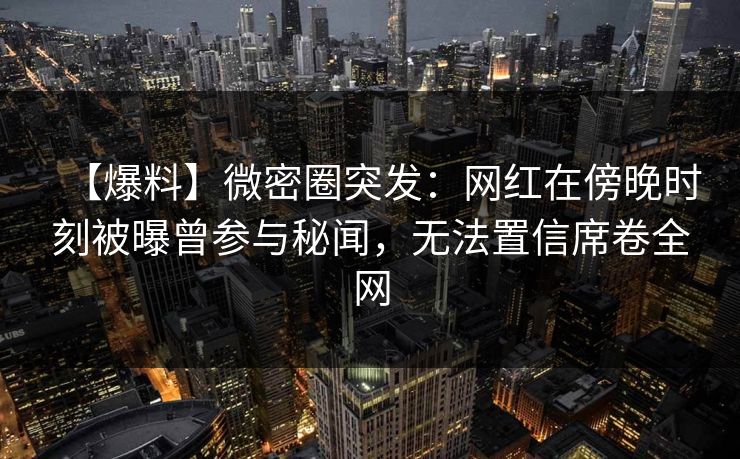 【爆料】微密圈突发：网红在傍晚时刻被曝曾参与秘闻，无法置信席卷全网