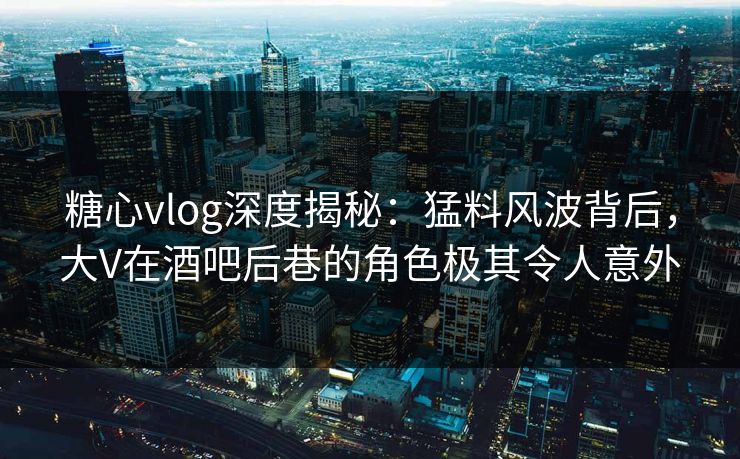 糖心vlog深度揭秘：猛料风波背后，大V在酒吧后巷的角色极其令人意外