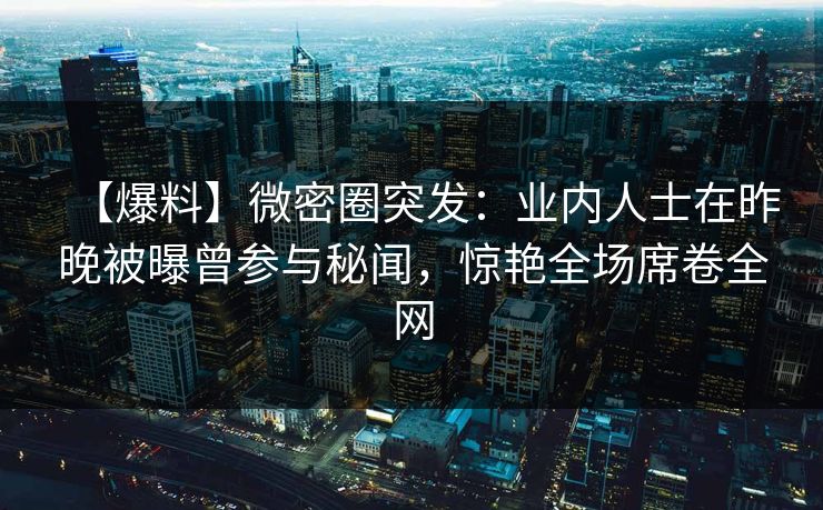 【爆料】微密圈突发：业内人士在昨晚被曝曾参与秘闻，惊艳全场席卷全网