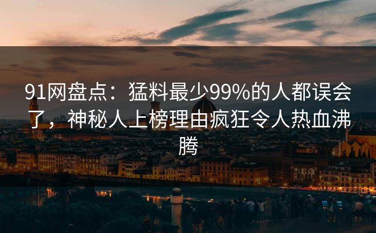 91网盘点：猛料最少99%的人都误会了，神秘人上榜理由疯狂令人热血沸腾