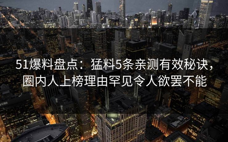 51爆料盘点：猛料5条亲测有效秘诀，圈内人上榜理由罕见令人欲罢不能