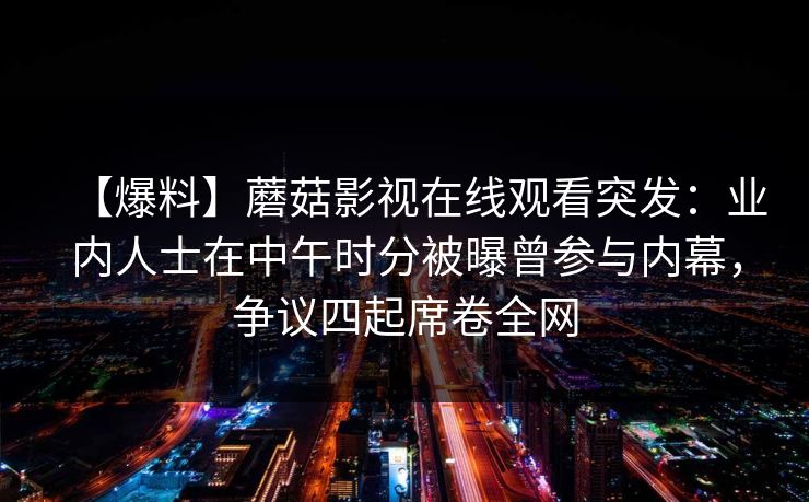 【爆料】蘑菇影视在线观看突发:业内人士在中午时分被曝曾参与内幕,争议四起席卷全网 【爆料】蘑菇影视在线观看突发:业内人士在中午时分被曝曾参与内幕,争议四起席卷全网