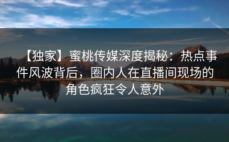 【独家】蜜桃传媒深度揭秘：热点事件风波背后，圈内人在直播间现场的角色疯狂令人意外