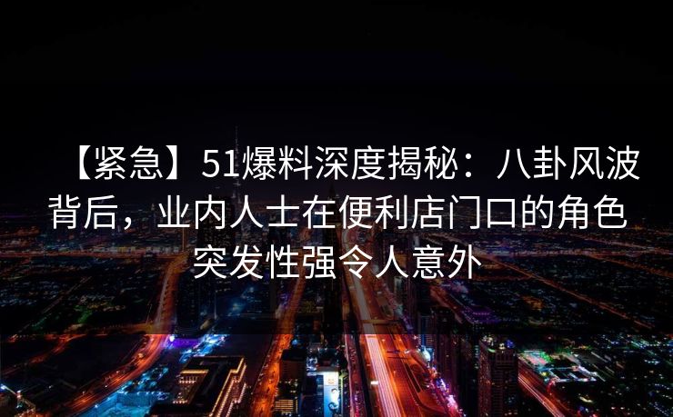 【紧急】51爆料深度揭秘：八卦风波背后，业内人士在便利店门口的角色突发性强令人意外