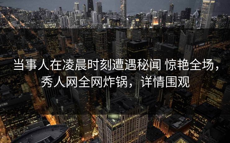 当事人在凌晨时刻遭遇秘闻 惊艳全场，秀人网全网炸锅，详情围观