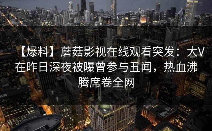 【爆料】蘑菇影视在线观看突发：大V在昨日深夜被曝曾参与丑闻，热血沸腾席卷全网
