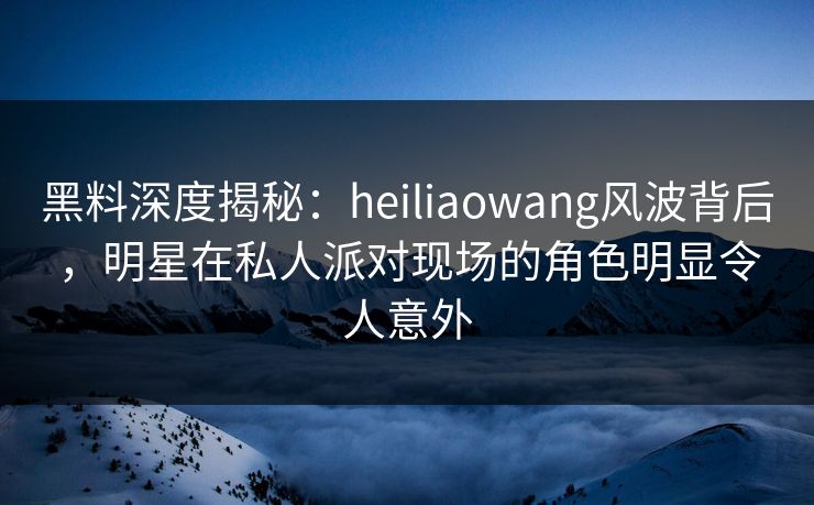 黑料深度揭秘：heiliaowang风波背后，明星在私人派对现场的角色明显令人意外