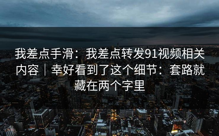 我差点手滑：我差点转发91视频相关内容｜幸好看到了这个细节：套路就藏在两个字里