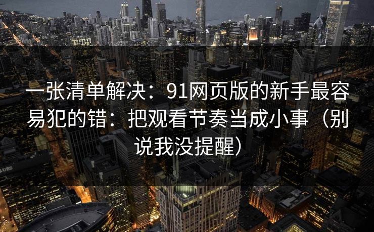 一张清单解决：91网页版的新手最容易犯的错：把观看节奏当成小事（别说我没提醒）
