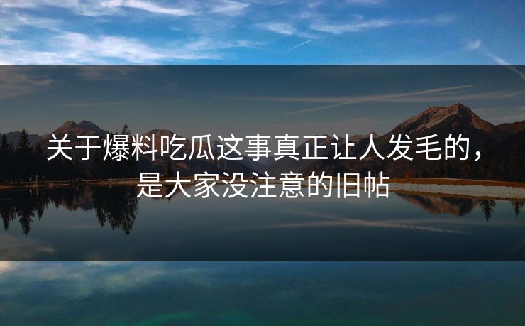 关于爆料吃瓜这事真正让人发毛的,是大家没注意的旧帖 关于爆料吃瓜这事真正让人发毛的,是大家没注意的旧帖